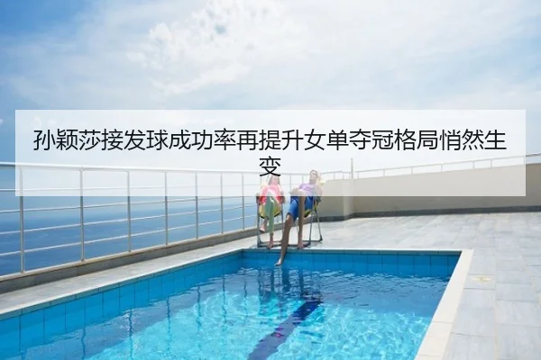 孙颖莎接发球成功率再提升女单夺冠格局悄然生变