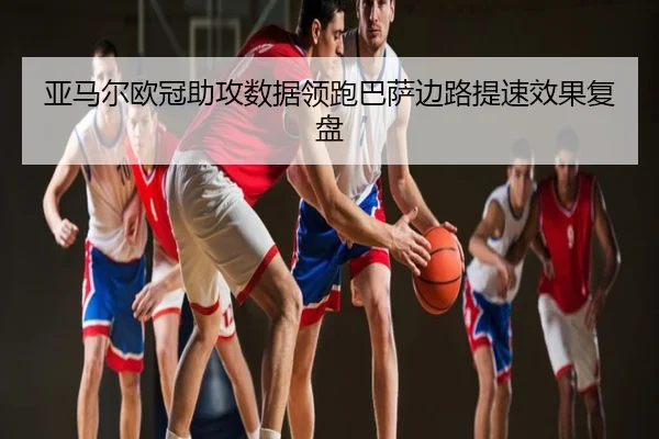 亚马尔欧冠助攻数据领跑巴萨边路提速效果复盘